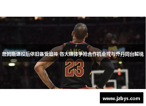 詹姆斯退役后依旧备受追捧 各大媒体争抢合作机会或与乔丹同台解说