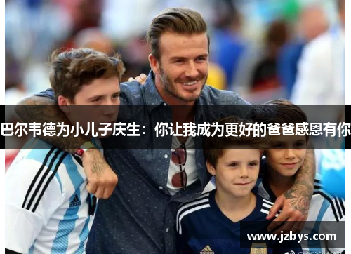巴尔韦德为小儿子庆生：你让我成为更好的爸爸感恩有你