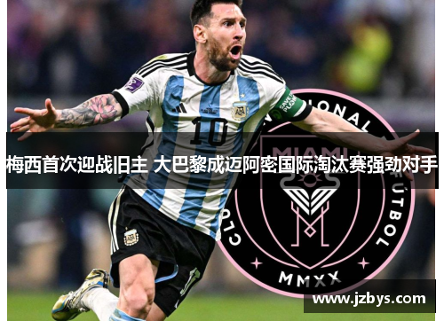 梅西首次迎战旧主 大巴黎成迈阿密国际淘汰赛强劲对手