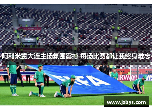 阿利米赞大连主场氛围震撼 每场比赛都让我终身难忘